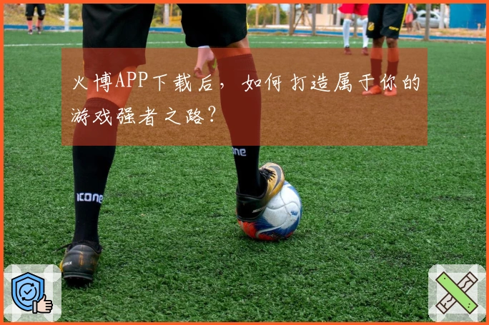 火博APP下载后，如何打造属于你的游戏强者之路？