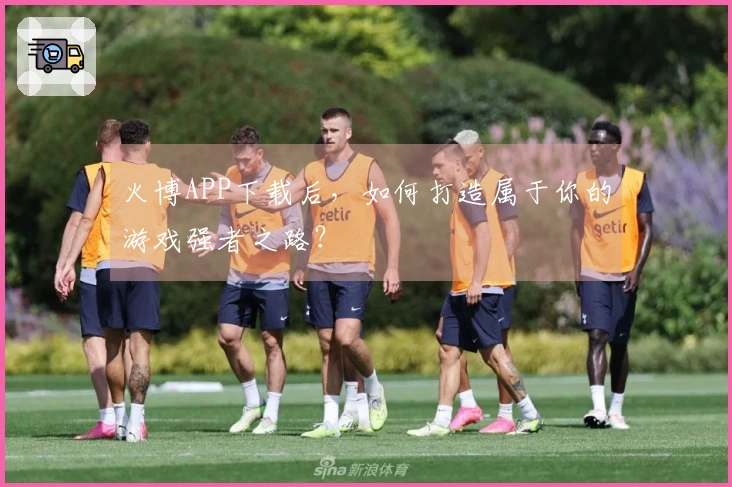 火博APP下载后，如何打造属于你的游戏强者之路？